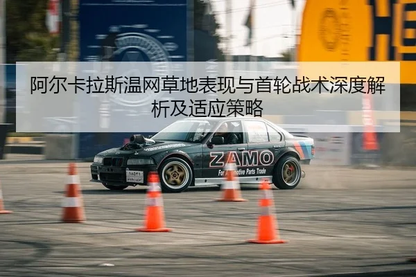 阿尔卡拉斯温网草地表现与首轮战术深度解析及适应策略