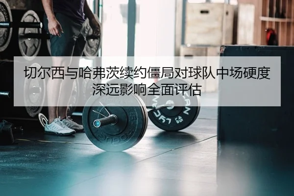 切尔西与哈弗茨续约僵局对球队中场硬度深远影响全面评估