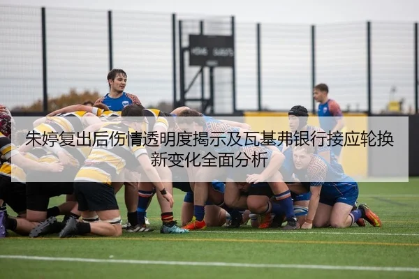 朱婷复出后伤情透明度揭示及瓦基弗银行接应轮换新变化全面分析
